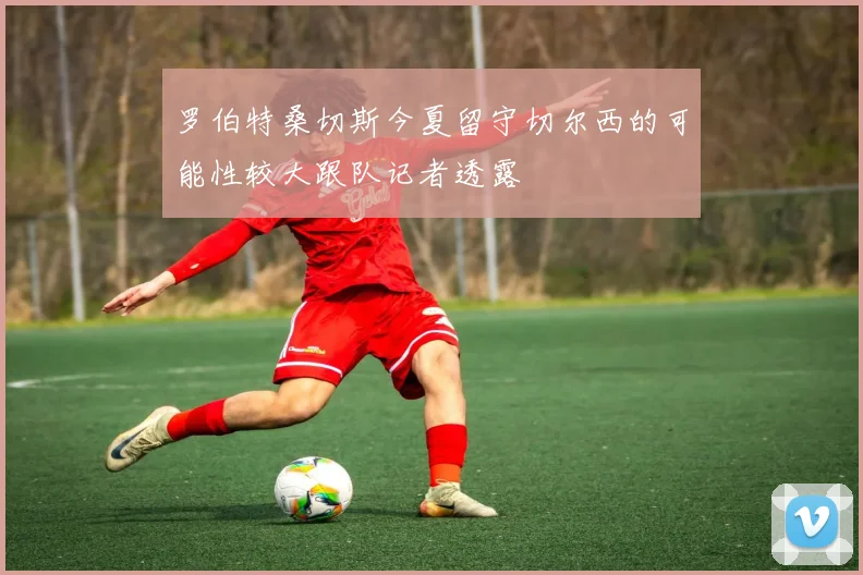 罗伯特桑切斯今夏留守切尔西的可能性较大跟队记者透露