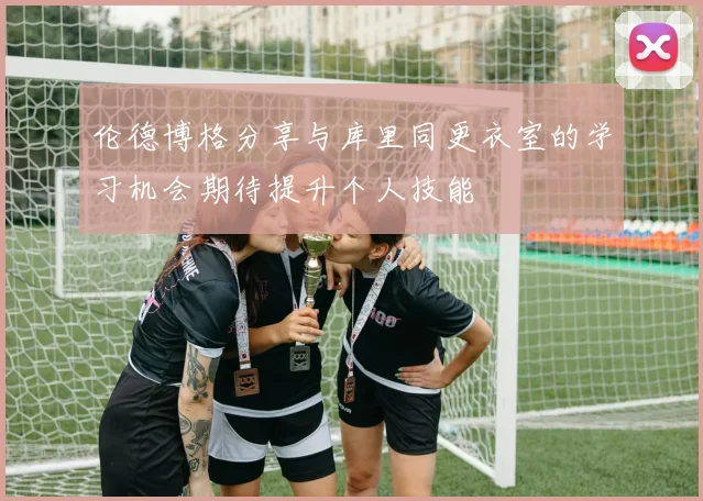 伦德博格分享与库里同更衣室的学习机会期待提升个人技能