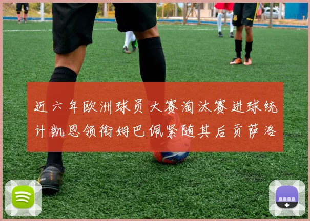 近六年欧洲球员大赛淘汰赛进球统计凯恩领衔姆巴佩紧随其后贡萨洛表现不俗