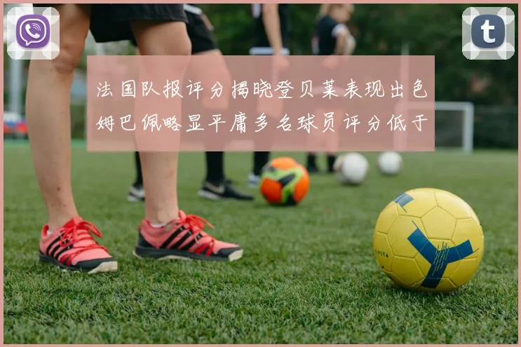 法国队报评分揭晓登贝莱表现出色姆巴佩略显平庸多名球员评分低于六分