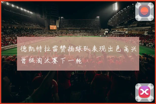 德凯特拉雷赞扬球队表现出色高兴晋级淘汰赛下一轮