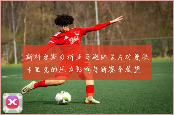 斯科尔斯分析亚马逊纪录片对曼联卡里克的压力影响与新赛季展望