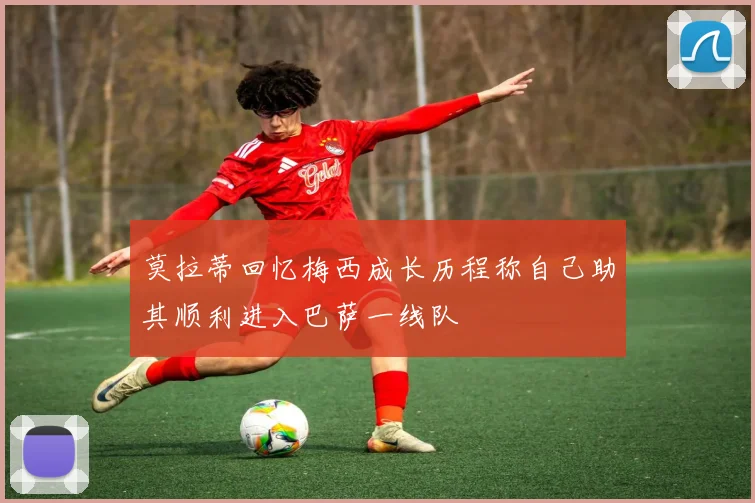莫拉蒂回忆梅西成长历程称自己助其顺利进入巴萨一线队