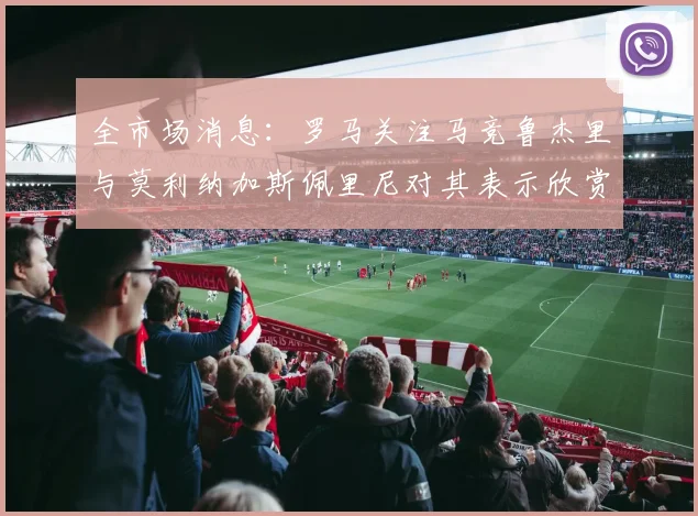 全市场消息：罗马关注马竞鲁杰里与莫利纳加斯佩里尼对其表示欣赏