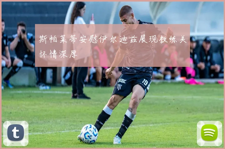 斯帕莱蒂安慰伊尔迪兹展现教练关怀情深厚