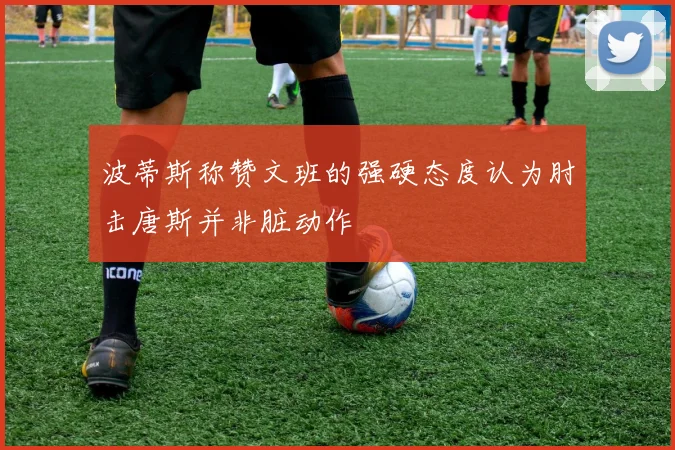 波蒂斯称赞文班的强硬态度认为肘击唐斯并非脏动作
