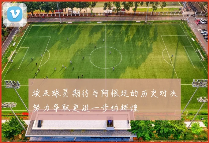 埃及球员期待与阿根廷的历史对决努力争取更进一步的辉煌