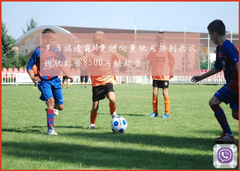 罗马诺透露M费倾向曼联或热刺西汉姆联标价8500万镑起步