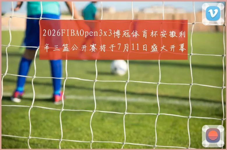 2026FIBAOpen3x3博冠体育杯安徽利辛三篮公开赛将于7月11日盛大开幕