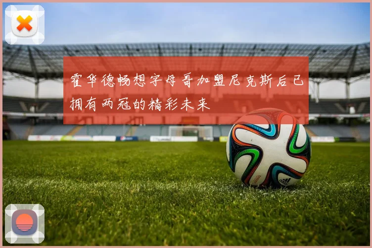 霍华德畅想字母哥加盟尼克斯后已拥有两冠的精彩未来