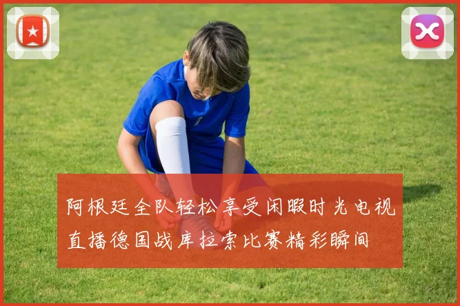 阿根廷全队轻松享受闲暇时光电视直播德国战库拉索比赛精彩瞬间