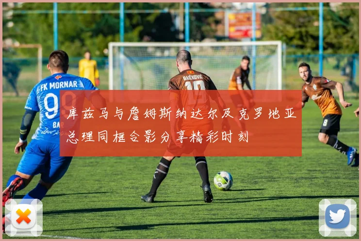 库兹马与詹姆斯纳达尔及克罗地亚总理同框合影分享精彩时刻
