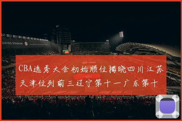 CBA选秀大会初始顺位揭晓四川江苏天津位列前三辽宁第十一广东第十六