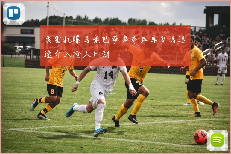 莫雷托曝马竞巴萨争夺库库皇马迅速介入抢人计划