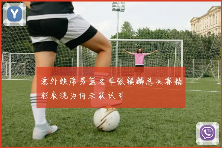 意外缺席男篮名单张镇麟总决赛精彩表现为何未获认可